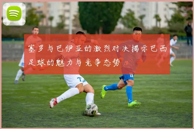 塞罗与巴伊亚的激烈对决揭示巴西足球的魅力与竞争态势