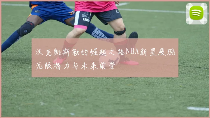 沃克凯斯勒的崛起之路NBA新星展现无限潜力与未来前景