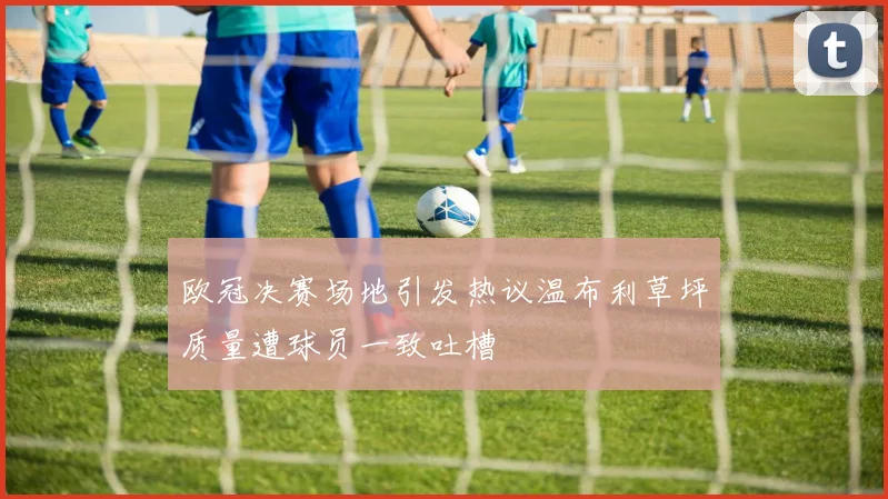 欧冠决赛场地引发热议温布利草坪质量遭球员一致吐槽